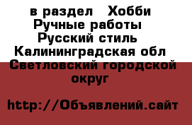  в раздел : Хобби. Ручные работы » Русский стиль . Калининградская обл.,Светловский городской округ 